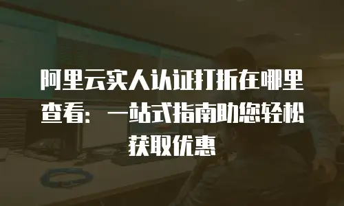 阿里云实人认证打折在哪里查看：一站式指南助您轻松获取优惠