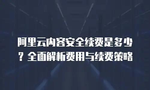 阿里云内容安全续费是多少？全面解析费用与续费策略