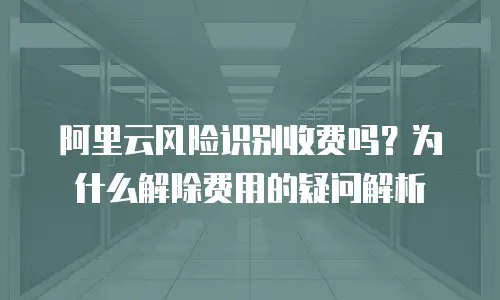 阿里云风险识别收费吗？为什么解除费用的疑问解析