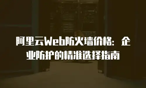 阿里云Web防火墙价格：企业防护的精准选择指南