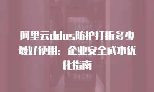 阿里云ddos防护打折多少最好使用：企业安全成本优化指南