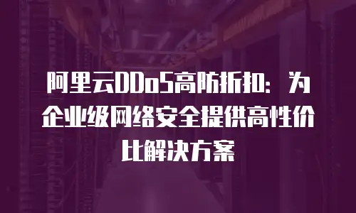 阿里云DDoS高防折扣：为企业级网络安全提供高性价比解决方案