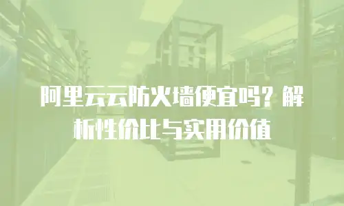 阿里云云防火墙便宜吗？解析性价比与实用价值