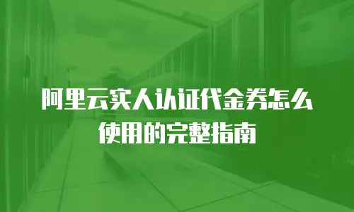 阿里云实人认证代金券怎么使用的完整指南