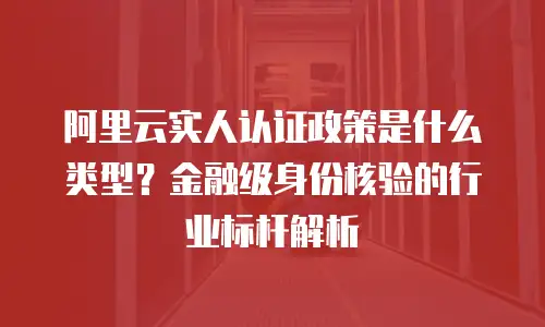 阿里云实人认证政策是什么类型？金融级身份核验的行业标杆解析
