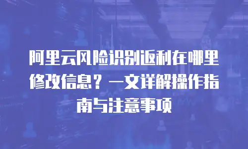 阿里云风险识别返利在哪里修改信息？一文详解操作指南与注意事项