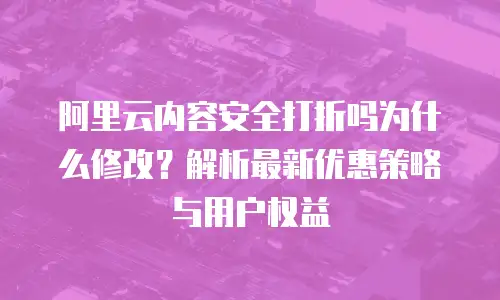 阿里云内容安全打折吗为什么修改？解析最新优惠策略与用户权益