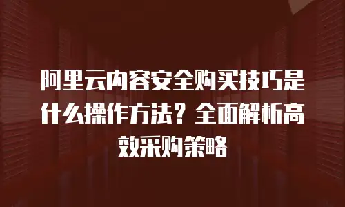 阿里云内容安全购买技巧是什么操作方法？全面解析高效采购策略