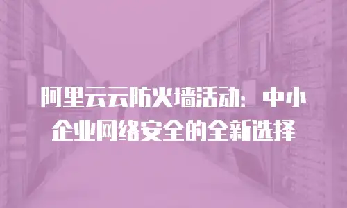 阿里云云防火墙活动：中小企业网络安全的全新选择