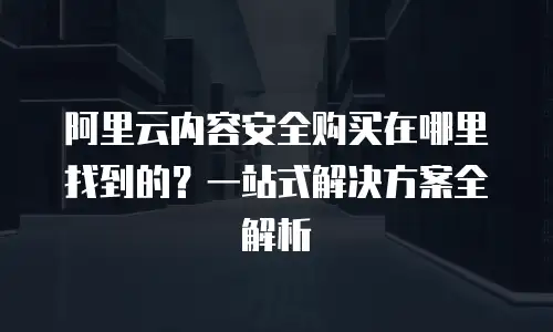 阿里云内容安全购买在哪里找到的？一站式解决方案全解析