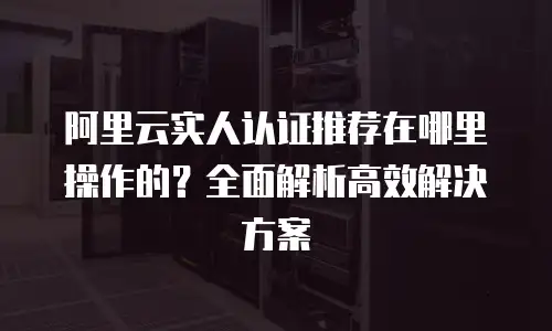 阿里云实人认证推荐在哪里操作的？全面解析高效解决方案