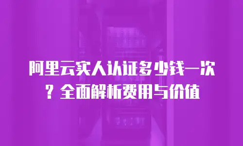 阿里云实人认证多少钱一次？全面解析费用与价值