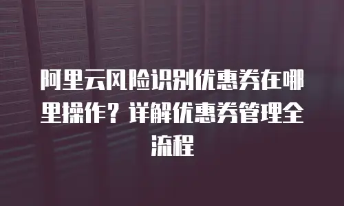 阿里云风险识别优惠券在哪里操作？详解优惠券管理全流程