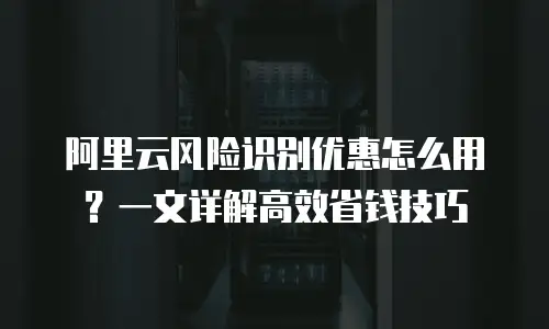 阿里云风险识别优惠怎么用？一文详解高效省钱技巧