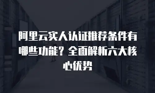 阿里云实人认证推荐条件有哪些功能？全面解析六大核心优势