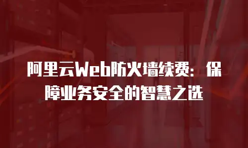 阿里云Web防火墙续费：保障业务安全的智慧之选