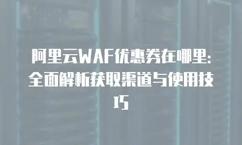阿里云WAF优惠券在哪里：全面解析获取渠道与使用技巧