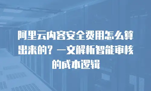 阿里云内容安全费用怎么算出来的？一文解析智能审核的成本逻辑