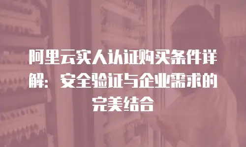 阿里云实人认证购买条件详解：安全验证与企业需求的完美结合