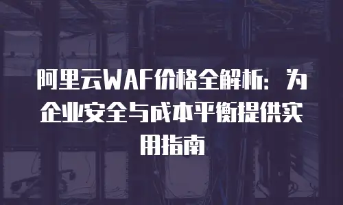 阿里云WAF价格全解析：为企业安全与成本平衡提供实用指南