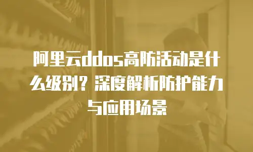 阿里云ddos高防活动是什么级别？深度解析防护能力与应用场景