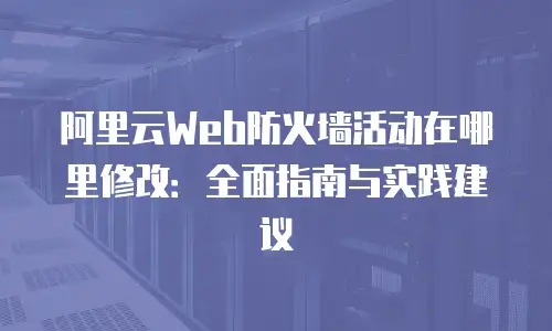阿里云Web防火墙活动在哪里修改：全面指南与实践建议