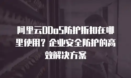 阿里云DDoS防护折扣在哪里使用？企业安全防护的高效解决方案