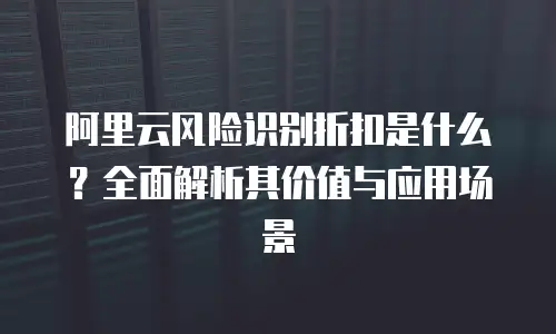 阿里云风险识别折扣是什么？全面解析其价值与应用场景