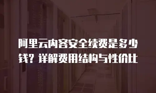 阿里云内容安全续费是多少钱？详解费用结构与性价比