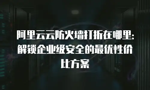 阿里云云防火墙打折在哪里：解锁企业级安全的最优性价比方案
