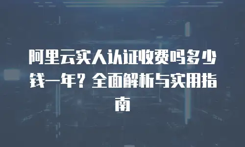 阿里云实人认证收费吗多少钱一年？全面解析与实用指南