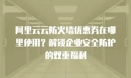 阿里云云防火墙优惠券在哪里使用？解锁企业安全防护的双重福利