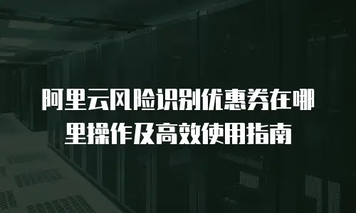 阿里云风险识别优惠券在哪里操作及高效使用指南