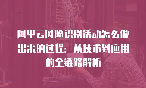 阿里云风险识别活动怎么做出来的过程：从技术到应用的全链路解析