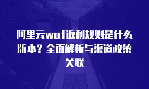阿里云waf返利规则是什么版本？全面解析与渠道政策关联