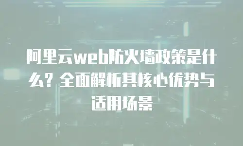 阿里云web防火墙政策是什么？全面解析其核心优势与适用场景