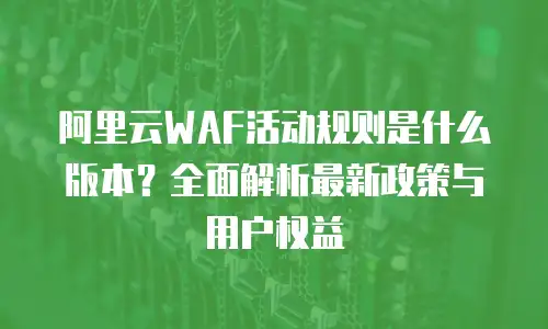 阿里云WAF活动规则是什么版本？全面解析最新政策与用户权益