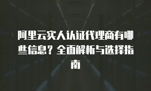 阿里云实人认证代理商有哪些信息？全面解析与选择指南