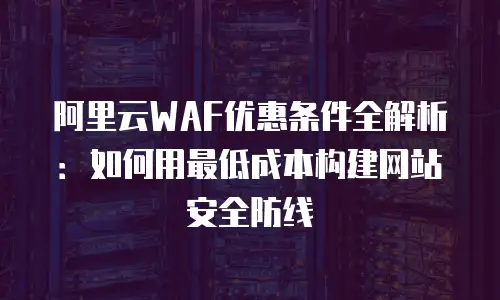 阿里云WAF优惠条件全解析：如何用最低成本构建网站安全防线