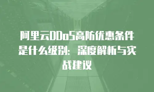 阿里云DDoS高防优惠条件是什么级别：深度解析与实战建议
