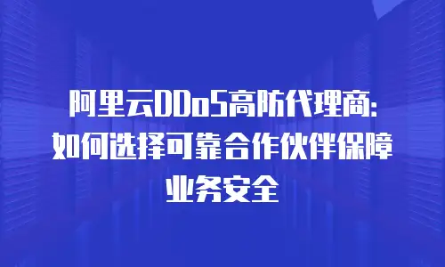 阿里云DDoS高防代理商：如何选择可靠合作伙伴保障业务安全