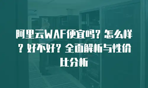 阿里云WAF便宜吗？怎么样？好不好？全面解析与性价比分析