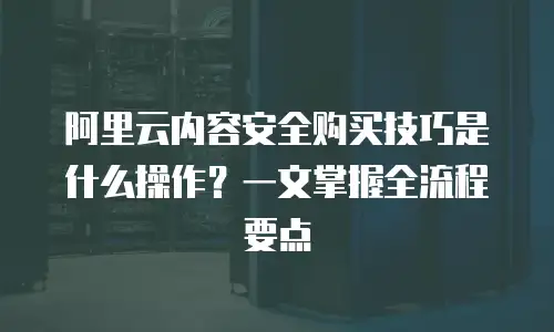 阿里云内容安全购买技巧是什么操作？一文掌握全流程要点