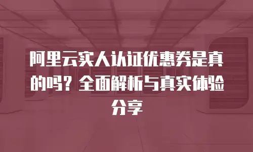 阿里云实人认证优惠券是真的吗？全面解析与真实体验分享