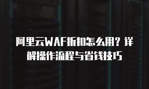 阿里云WAF折扣怎么用？详解操作流程与省钱技巧