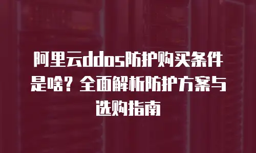 阿里云ddos防护购买条件是啥？全面解析防护方案与选购指南