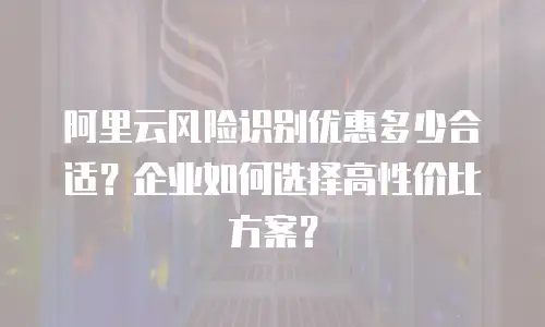阿里云风险识别优惠多少合适？企业如何选择高性价比方案？