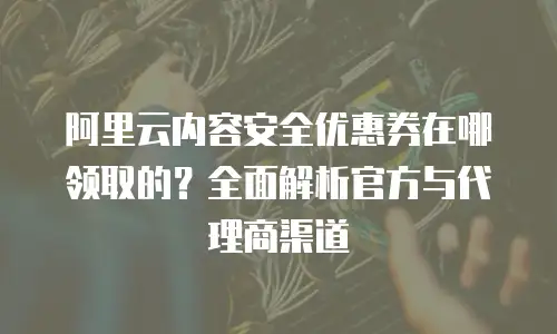 阿里云内容安全优惠券在哪领取的？全面解析官方与代理商渠道