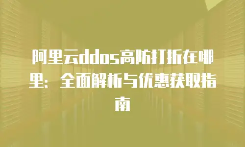 阿里云ddos高防打折在哪里：全面解析与优惠获取指南