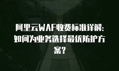 阿里云WAF收费标准详解：如何为业务选择最优防护方案？